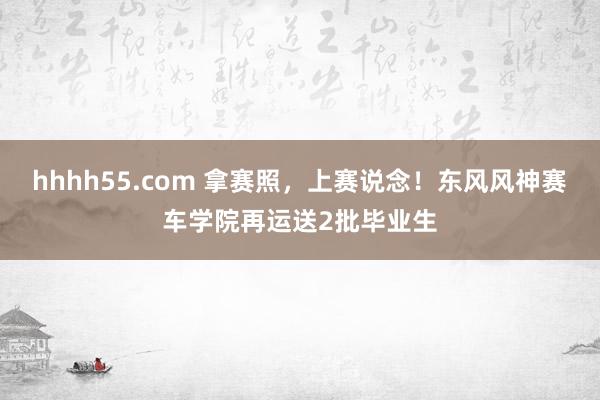 hhhh55.com 拿赛照，上赛说念！东风风神赛车学院再运送2批毕业生