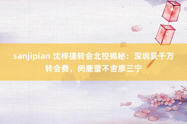 sanjipian 沈梓捷转会北控揭秘：深圳获千万转会费，闵鹿蕾不舍廖三宁