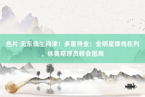 色片 无东谈主问津！多星待业：全明星锋线在列，休赛期球员转会困局