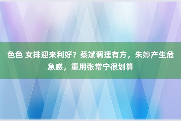 色色 女排迎来利好？蔡斌调理有方，朱婷产生危急感，重用张常宁很划算