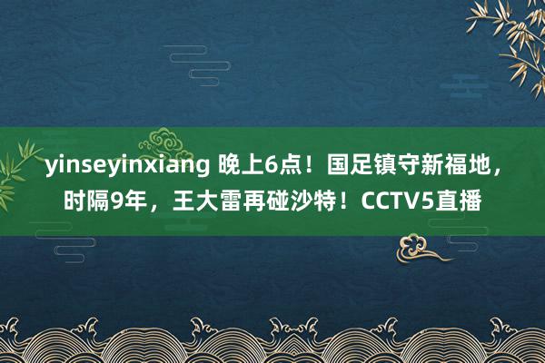 yinseyinxiang 晚上6点！国足镇守新福地，时隔9年，王大雷再碰沙特！CCTV5直播