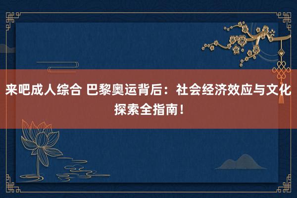 来吧成人综合 巴黎奥运背后：社会经济效应与文化探索全指南！