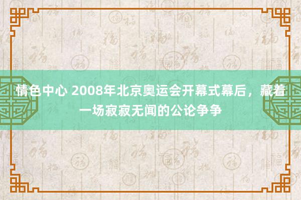 情色中心 2008年北京奥运会开幕式幕后，藏着一场寂寂无闻的公论争争