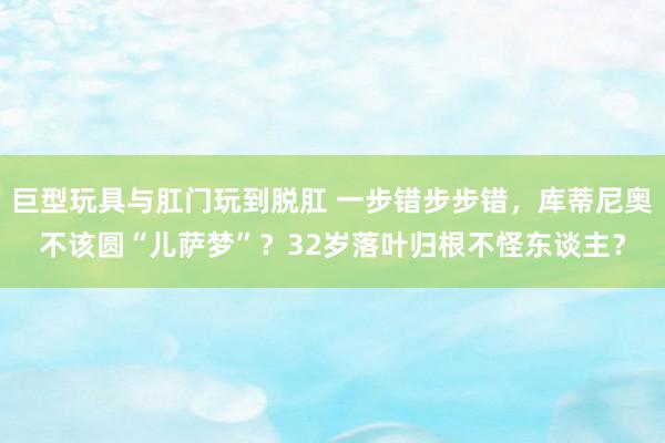 巨型玩具与肛门玩到脱肛 一步错步步错，库蒂尼奥不该圆“儿萨梦”？32岁落叶归根不怪东谈主？