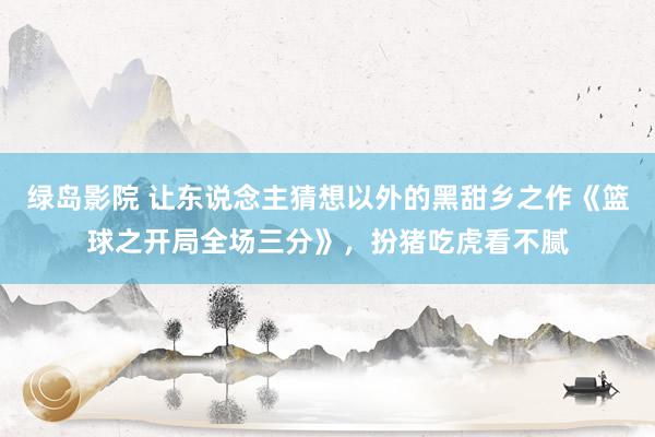 绿岛影院 让东说念主猜想以外的黑甜乡之作《篮球之开局全场三分》，扮猪吃虎看不腻