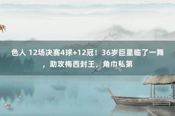 色人 12场决赛4球+12冠！36岁巨星临了一舞，助攻梅西封王，角巾私第