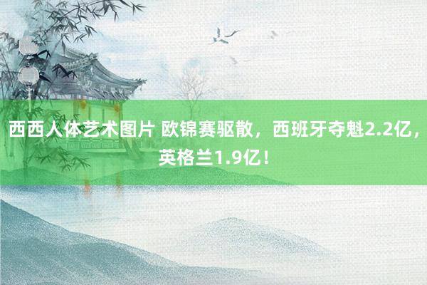 西西人体艺术图片 欧锦赛驱散，西班牙夺魁2.2亿，英格兰1.9亿！