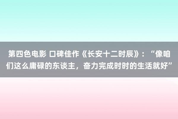 第四色电影 口碑佳作《长安十二时辰》：“像咱们这么庸碌的东谈主，奋力完成时时的生活就好”