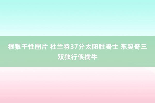 狠狠干性图片 杜兰特37分太阳胜骑士 东契奇三双独行侠擒牛