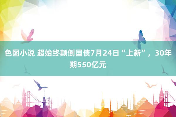 色图小说 超始终颠倒国债7月24日“上新”，30年期550亿元