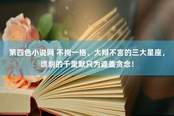 第四色小说网 不拘一格、大辩不言的三大星座，顷刻的千里默只为遮盖贪念！