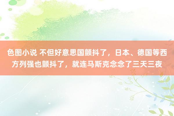 色图小说 不但好意思国颤抖了，日本、德国等西方列强也颤抖了，就连马斯克念念了三天三夜