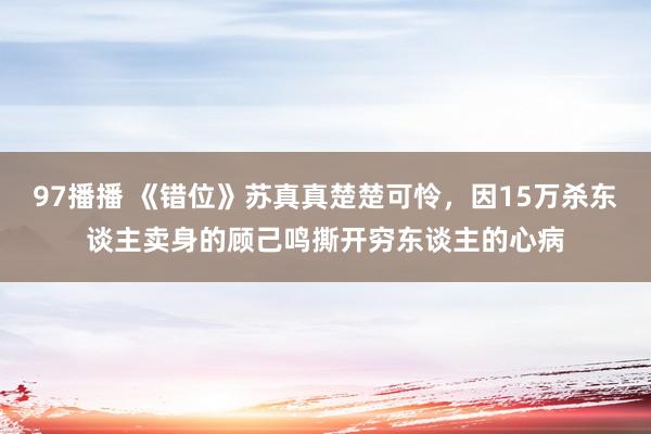 97播播 《错位》苏真真楚楚可怜，因15万杀东谈主卖身的顾己鸣撕开穷东谈主的心病