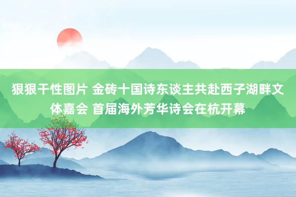 狠狠干性图片 金砖十国诗东谈主共赴西子湖畔文体嘉会 首届海外芳华诗会在杭开幕