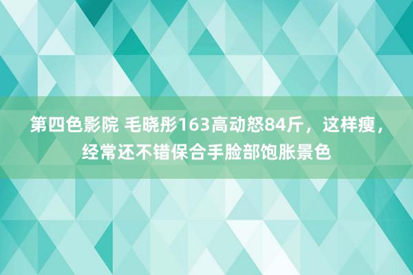 第四色影院 毛晓彤163高动怒84斤，这样瘦，经常还不错保合手脸部饱胀景色