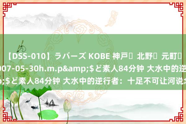 【DSS-010】ラバーズ KOBE 神戸・北野・元町・芦屋編</a>2007-05-30h.m.p&$ど素人84分钟 大水中的逆行者：十足不可让河说念失守