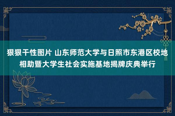 狠狠干性图片 山东师范大学与日照市东港区校地相助暨大学生社会实施基地揭牌庆典举行