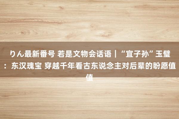 りん最新番号 若是文物会话语｜“宜子孙”玉璧：东汉瑰宝 穿越千年看古东说念主对后辈的盼愿值