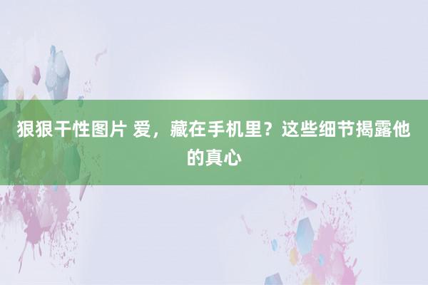 狠狠干性图片 爱，藏在手机里？这些细节揭露他的真心