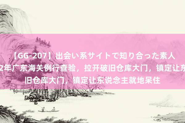 【GG-207】出会い系サイトで知り合った素人娘 ひとみ 总结12年广东海关例行查验，拉开破旧仓库大门，镇定让东说念主就地呆住