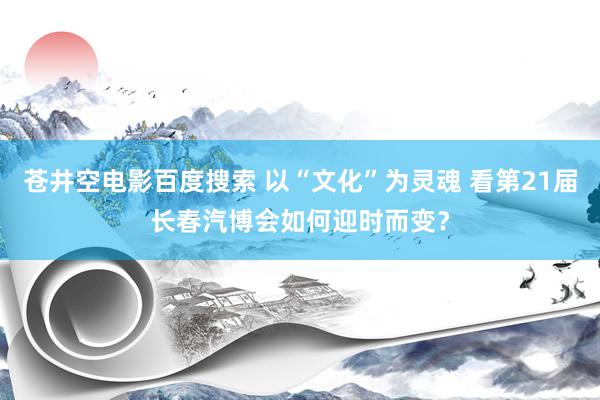 苍井空电影百度搜索 以“文化”为灵魂 看第21届长春汽博会如何迎时而变？