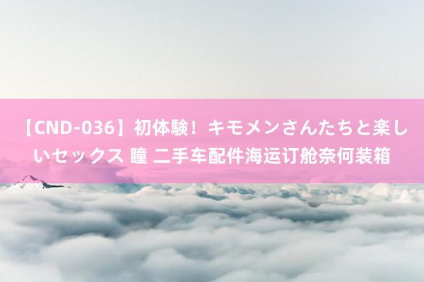 【CND-036】初体験！キモメンさんたちと楽しいセックス 瞳 二手车配件海运订舱奈何装箱