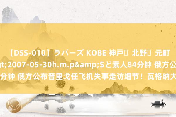 【DSS-010】ラバーズ KOBE 神戸・北野・元町・芦屋編</a>2007-05-30h.m.p&$ど素人84分钟 俄方公布普里戈任飞机失事走访细节！瓦格纳大楼前有东说念主献花