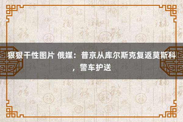 狠狠干性图片 俄媒：普京从库尔斯克复返莫斯科，警车护送