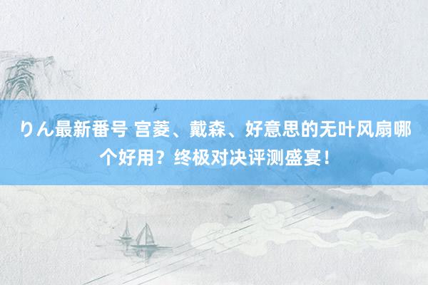 りん最新番号 宫菱、戴森、好意思的无叶风扇哪个好用？终极对决评测盛宴！