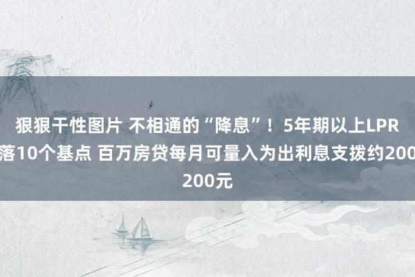 狠狠干性图片 不相通的“降息”！5年期以上LPR下落10个基点 百万房贷每月可量入为出利息支拨约200元