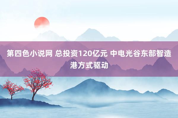 第四色小说网 总投资120亿元 中电光谷东部智造港方式驱动