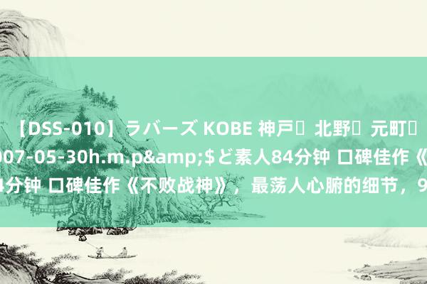 【DSS-010】ラバーズ KOBE 神戸・北野・元町・芦屋編</a>2007-05-30h.m.p&$ど素人84分钟 口碑佳作《不败战神》，最荡人心腑的细节，99%的书友齐点赞！