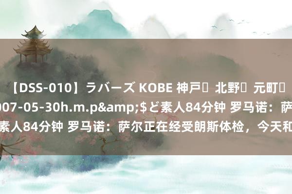 【DSS-010】ラバーズ KOBE 神戸・北野・元町・芦屋編</a>2007-05-30h.m.p&$ど素人84分钟 罗马诺：萨尔正在经受朗斯体检，今天和对方签公约