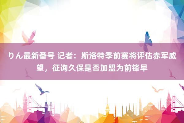 りん最新番号 记者：斯洛特季前赛将评估赤军威望，征询久保是否加盟为前锋早