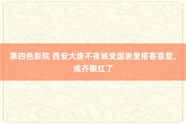 第四色影院 西安大唐不夜城受国表里搭客喜爱，成齐眼红了