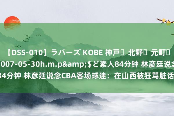 【DSS-010】ラバーズ KOBE 神戸・北野・元町・芦屋編</a>2007-05-30h.m.p&$ど素人84分钟 林彦廷说念CBA客场球迷：在山西被狂骂脏话 在辽宁被丢水瓶