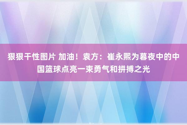 狠狠干性图片 加油！袁方：崔永熙为暮夜中的中国篮球点亮一束勇气和拼搏之光