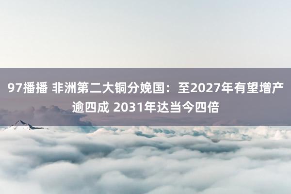 97播播 非洲第二大铜分娩国：至2027年有望增产逾四成 2031年达当今四倍