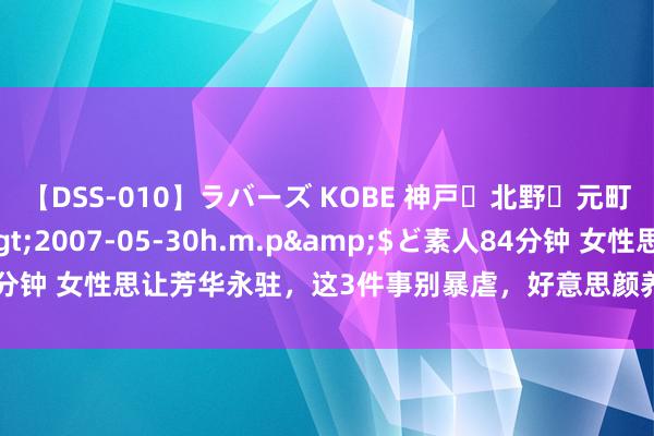 【DSS-010】ラバーズ KOBE 神戸・北野・元町・芦屋編</a>2007-05-30h.m.p&$ど素人84分钟 女性思让芳华永驻，这3件事别暴虐，好意思颜养颜，皮肤更讲求光滑