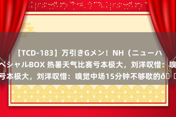 【TCD-183】万引きGメン！NH（ニューハーフ）ペニクリ狩りスペシャルBOX 热暑天气比赛亏本极大，刘洋叹惜：嗅觉中场15分钟不够歇的😂