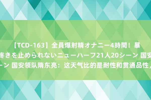 【TCD-163】全員爆射精オナニー4時間！暴発寸前！！ペニクリの疼きを止められないニューハーフ21人20シーン 国安领队隋东亮：这天气比的是耐性和贯通品性，咱们作念到了！