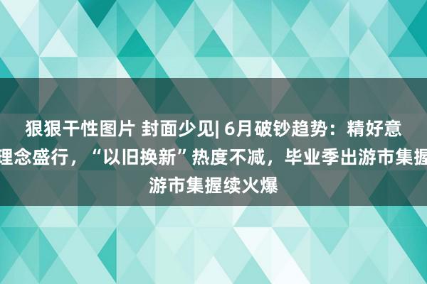 狠狠干性图片 封面少见| 6月破钞趋势：精好意思养宠理念盛行，“以旧换新”热度不减，毕业季出游市集握续火爆