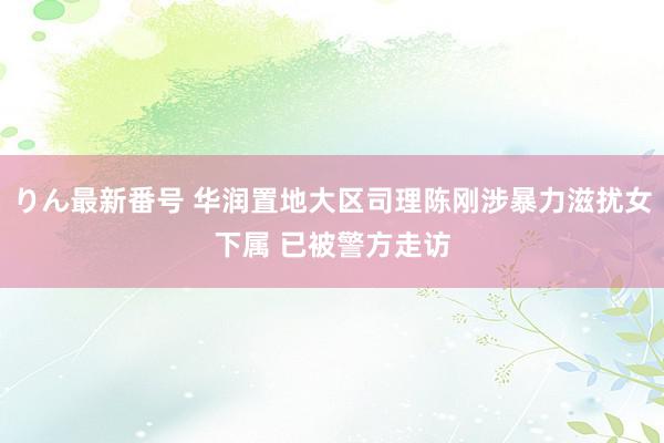 りん最新番号 华润置地大区司理陈刚涉暴力滋扰女下属 已被警方走访