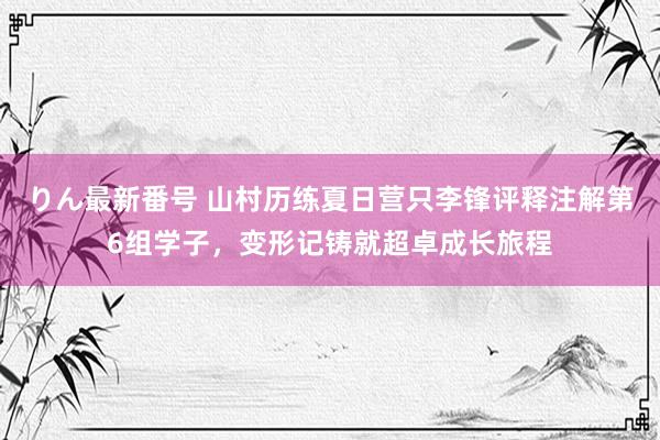 りん最新番号 山村历练夏日营只李锋评释注解第6组学子，变形记铸就超卓成长旅程