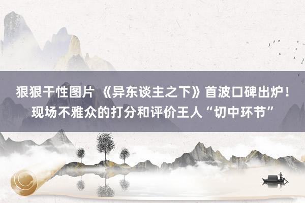 狠狠干性图片 《异东谈主之下》首波口碑出炉！现场不雅众的打分和评价王人“切中环节”