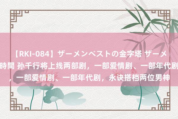 【RKI-084】ザーメンベストの金字塔 ザーメン大好き2000発 24時間 孙千行将上线两部剧，一部爱情剧、一部年代剧，永诀搭档两位男神