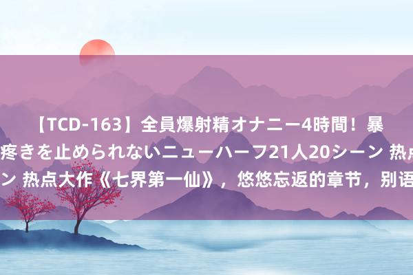 【TCD-163】全員爆射精オナニー4時間！暴発寸前！！ペニクリの疼きを止められないニューハーフ21人20シーン 热点大作《七界第一仙》，悠悠忘返的章节，别语言，追文就够了！