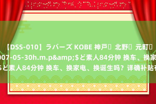 【DSS-010】ラバーズ KOBE 神戸・北野・元町・芦屋編</a>2007-05-30h.m.p&$ど素人84分钟 换车、换家电、换诞生吗？详确补贴有新纪律