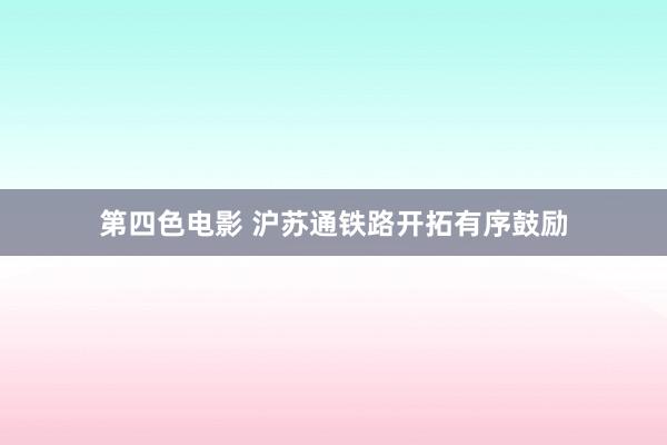 第四色电影 沪苏通铁路开拓有序鼓励