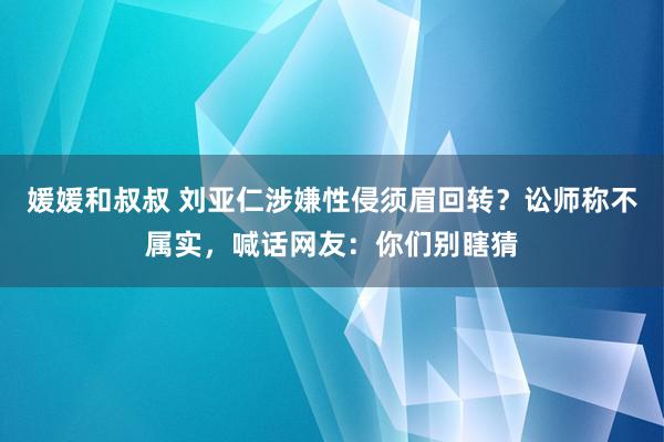 媛媛和叔叔 刘亚仁涉嫌性侵须眉回转？讼师称不属实，喊话网友：你们别瞎猜